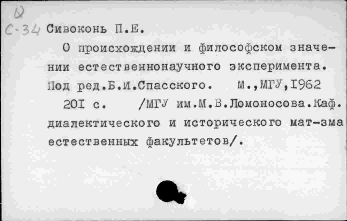 ﻿С-32/ Сивоконь П.Е.
О происхождении и философском значении естественнонаучного эксперимента. Под ред.Б.И.Спасского.	М.,МГУ,1962
201 с. /МГУ им.М.В.Ломоносова.Каф. диалектического и исторического мат-зма естественных факультетов/.